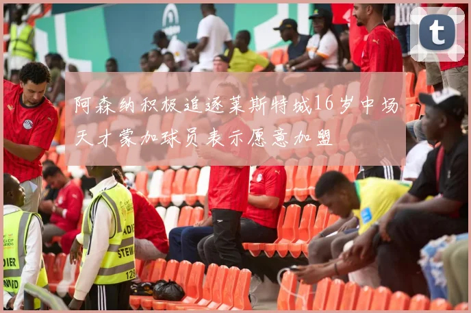 阿森纳积极追逐莱斯特城16岁中场天才蒙加球员表示愿意加盟