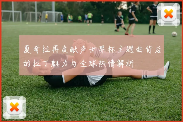 夏奇拉再度献声世界杯主题曲背后的拉丁魅力与全球热情解析