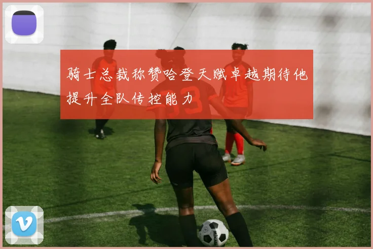 骑士总裁称赞哈登天赋卓越期待他提升全队传控能力