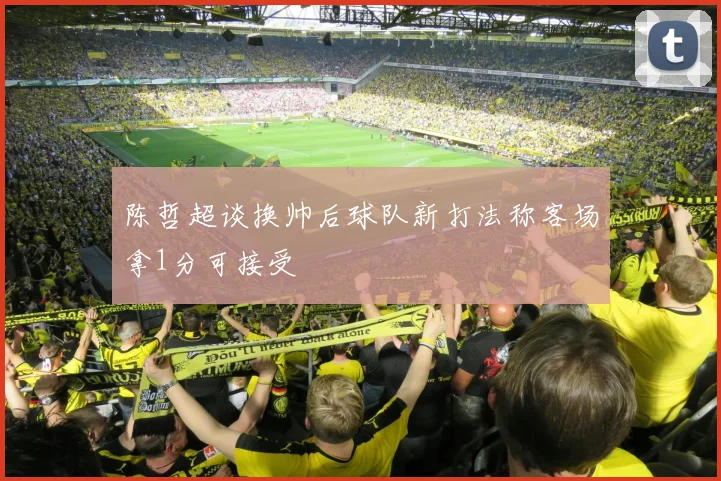 陈哲超谈换帅后球队新打法称客场拿1分可接受