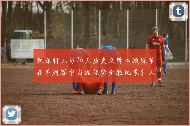 凯尔特人与76人历史交锋回顾绿军在系列赛中占据优势全胜纪录引人关注