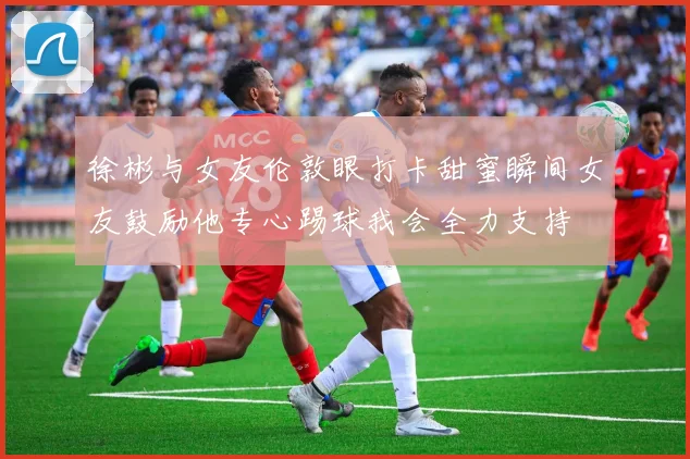徐彬与女友伦敦眼打卡甜蜜瞬间女友鼓励他专心踢球我会全力支持
