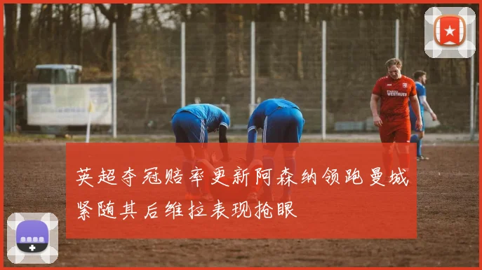 英超夺冠赔率更新阿森纳领跑曼城紧随其后维拉表现抢眼