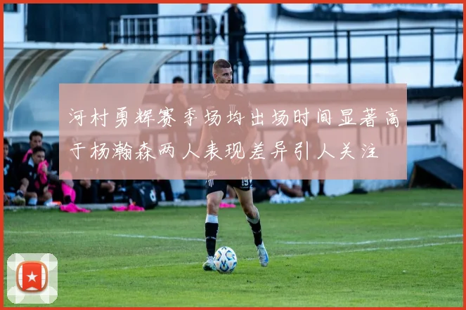 河村勇辉赛季场均出场时间显著高于杨瀚森两人表现差异引人关注